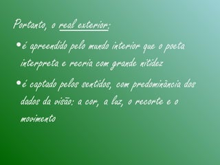 Portanto, o real exterior:
•é apreendido pelo mundo interior que o poeta
interpreta e recria com grande nitidez
•é captado pelos sentidos, com predominância dos
dados da visão: a cor, a luz, o recorte e o
movimento
 