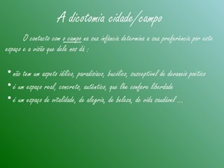 A dicotomia cidade/campo
O contacto com o campo na sua infância determina a sua preferência por este
espaço e a visão que dele nos dá :
•não tem um aspeto idílico, paradisíaco, bucólico, susceptível de devaneio poético
•é um espaço real, concreto, autêntico, que lhe confere liberdade
•é um espaço de vitalidade, de alegria, de beleza, de vida saudável ...
 