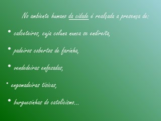 No ambiente humano da cidade é realçada a presença de:
• calceteiros, cuja coluna nunca se endireita,
• padeiros cobertos de farinha,
• vendedeiras enfezadas,
• engomadeiras tísicas,
• burguesinhas do catolicismo...
 