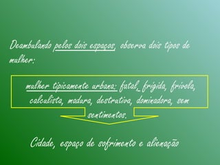 Deambulando pelos dois espaços, observa dois tipos de
mulher:
mulher tipicamente urbana: fatal, frígida, frívola,
calculista, madura, destrutiva, dominadora, sem
sentimentos.
Cidade, espaço de sofrimento e alienação
 