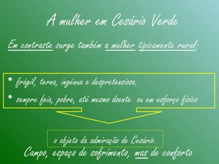 • frágil, terna, ingénua e despretensiosa.
• sempre feia, pobre, até mesmo doente ou em esforço físico
Em contraste surge também a mulher tipicamente rural:
Campo, espaço de sofrimento, mas de conforto
A mulher em Cesário Verde
o objeto da admiração de Cesário.
 