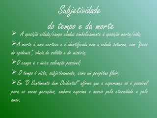 Subjetividade
do tempo e da morte A oposição cidade/campo conduz simbolicamente à oposição morte/vida;
A morte é uma certeza e é identificada com a cidade soturna, com “focos
de epidemia”, cheia de solidão e de miséria;
O campo é a única salvação possível;
 O tempo é visto, subjetivamente, como um perpétuo fluir;
Em “O Sentimento dum Ocidental” afirma que a esperança só é possível
para as novas gerações, embora exprima o anseio pela eternidade e pelo
amor.
 
 