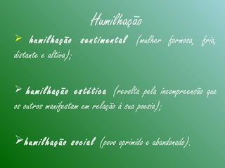 Humilhação
 humilhação sentimental (mulher formosa, fria,
distante e altiva);
 humilhação estética (revolta pela incompreensão que
os outros manifestam em relação à sua poesia);
humilhação social (povo oprimido e abandonado).
 