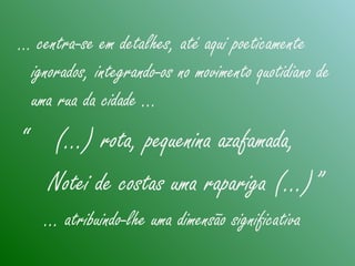 … centra-se em detalhes, até aqui poeticamente
ignorados, integrando-os no movimento quotidiano de
uma rua da cidade …
“ (...) rota, pequenina azafamada,
Notei de costas uma rapariga (…)”
… atribuindo-lhe uma dimensão significativa
 