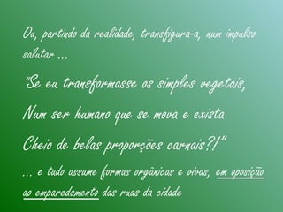 Ou, partindo da realidade, transfigura-a, num impulso
salutar …
“Se eu transformasse os simples vegetais,
Num ser humano que se mova e exista
Cheio de belas proporções carnais?!”
… e tudo assume formas orgânicas e vivas, em oposição
ao emparedamento das ruas da cidade
 