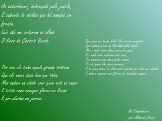 Ao entardecer, debruçado pela janela,
E sabendo de soslaio que há campos em
frente,
Leio até me arderem os olhos
O livro de Cesário Verde. Que pena que tenho dele! Ele era um camponês
Que andava preso em liberdade pela cidade.
Mas o modo como olhava para as casas,
E o modo como reparava nas ruas,
E a maneira como dava pelas cousas,
É o de quem olha para árvores,
E de quem desce os olhos pela estrada por onde vai andando
E anda a reparar nas flores que há pelos campos ...
Por isso ele tinha aquela grande tristeza
Que ele nunca disse bem que tinha,
Mas andava na cidade como quem anda no campo
E triste como esmagar flores em livros
E pôr plantas em jarros...
Ao Entardecer
por Alberto Caeiro
 