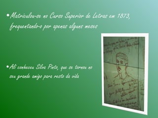•Matriculou-se no Curso Superior de Letras em 1873,
frequentando-o por apenas alguns meses
•Ali conheceu Silva Pinto, que se tornou no
seu grande amigo para resto da vida
 