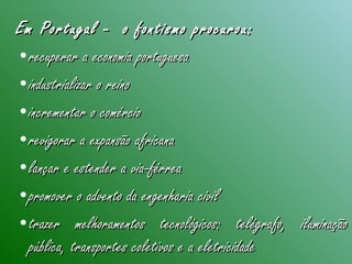 Em Portugal - o fontismo procurou:Em Portugal - o fontismo procurou:
•recuperar a economia portuguesarecuperar a economia portuguesa
•industrializar o reinoindustrializar o reino
•incrementar o comércioincrementar o comércio
•revigorar a expansão africanarevigorar a expansão africana
•lançar e estender a via-férrealançar e estender a via-férrea
•promover o advento da engenharia civilpromover o advento da engenharia civil
•trazer melhoramentos tecnológicos: telégrafo, iluminaçãotrazer melhoramentos tecnológicos: telégrafo, iluminação
pública, transportes coletivos e a eletricidadepública, transportes coletivos e a eletricidade
 