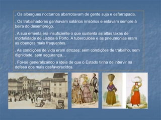 . Os albergues nocturnos abarrotavam de gente suja e esfarrapada. 
. Os trabalhadores ganhavam salários irrisórios e estavam sempre à beira do desemprego. 
. A sua ementa era insuficiente o que sustenta as altas taxas de mortalidade de Lisboa e Porto. A tuberculose e as pneumonias eram as doenças mais frequentes. 
. As condições de vida eram atrozes: sem condições de trabalho, sem dignidade, sem segurança… 
. Foi-se generalizando a ideia de que o Estado tinha de intervir na defesa dos mais desfavorecidos.  