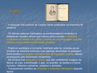 A obra 
. A recepção dos poemas de Cesário Verde publicados na Imprensa foi péssima 
. Os leitores estavam habituados ao sentimentalismo romântico e detestaram aqueles versos que traziam para a poesia a realidade quotidiana da cidade e do campo, através de uma linguagem que lhes parecia pouco poética e demasiado prosaica. 
. Poeta do quotidiano e do banal, inebriado pela cor, prendeu-se ao imediato da natureza luminosa e às pessoas recortadas na paisagem. Deve-se-lhe a renovação impressionista da linguagem poética, depois prosseguida pelo movimento modernista. 
. Ele fornece-nos fotografias verbais que são verdadeiras imagens da época: as ruas, a iluminação, o gás, os quartéis, as tipóias e a fauna humana: militares e peixeiras, padeiros e dentistas. 
. Transparecem também as simpatias e antipatias ideológicas daquela época  