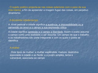 . O sujeito poético projecta-se nas coisas exteriores com o peso da sua vida interior, a fim de apreender a imagem fugaz das coisas, em perpétuo dinamismo. 
. A dicotomia cidade/campo 
A nível pessoal a cidade significa a ausência, a impossibilidade ou a perversão do amor e o campo a sua expressão idílica 
A cidade significa opressão e o campo a liberdade. Assim o poeta assume o campo como uma realidade a ser descrita: Um campo de que o trabalho e os trabalhadores são parte integrante e com os quais o poeta se identifica 
A mulher 
. Dois tipos de mulher: a mulher esplêndida, madura, destrutiva associada à cidade e ao Norte; e a jovem simples, terna e vulnerável, associada ao campo  