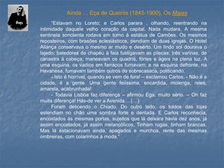 “EstavamnoLoreto;eCarlosparara,olhando,reentrandonaintimidadedaquelevelhocoraçãodacapital.Nadamudara.AmesmasentinelasonolentarodavaemtornoàestátuadeCamões.Osmesmosreposteiros,combrasõeseclesiásticos,pendiamdeduasigrejas.OHotelAliançaconservavaomesmoarmudoedeserto.Umlindosoldouravaolajedo;batedoresdechapéuàfaiafustigavamaspilecas;trêsvarinas,decanastraàcabeça,maneavamosquadris,forteseágeisnaplenaluz.Aumaesquina,osvadiosemfarraposfumavam;enaesquinadefronte,naHavanesa,fumavamtambémoutrosdesobrecasaca,politicando. 
-Istoéhorrível,quandosevemdefora!–exclamouCarlos.-Nãoéacidade,éagente.Umagentefeiíssima,encardida,molenga,reles, amarela,acabrunhada! 
-TodaviaLisboafazdiferença–afirmouEga,muitosério.–Ohfazmuitadiferença!Hás-deveraAvenida…(…) 
ForamdescendooChiado.Dooutrolado,ostoldosdaslojasestendiamnochãoumasombraforteedentada.ECarlosreconhecia, encostadosàsmesmasportas,sujeitosqueládeixarahaviadezanos,jáassimencostados,jáassimmelancólicos.Tinhamrugas,tinhambrancas. Masláestacionavamainda,apagadosemurchos,rentedasmesmasombreiras,comcolarinhosàmoda.” 
Ainda … Eça de Queirós (1845-1900), Os Maias  