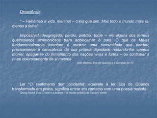 Decadência 
“–Falhámosavida,menino!–creioquesim.Mastodoomundomaisoumenosafalha” 
Impossível,desgraçado,parolo,poltrão,torpe–eisalgunsdostermosqueirosianosacrimoniososparaachincalharopaís.OqueosMaiasfundamentalmenteintentamémostrarumacomunidadequeperdeu, precisamenteaconsciênciadasuaprópriadignidaderestando-lheapenasmorrer,apagar-sedofirmamentodasnaçõesvivasefortes–oucontinuararir-sedolorosamentedesimesma 
JoãoMedina,EçadeQueiróseaGeraçãode70 
Ler“Osentimentodumocidental”equivalealerEçadeQueiróstransformadoempoeta,significaentraremcontactocomumapoesiarealista. 
GeorgRudolfLind,Orealeaanálise–OmundopoéticodeCesárioVerde”  
