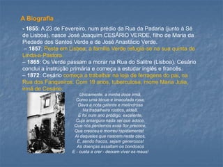 -1855: A 23 de Fevereiro, num prédio da Rua da Padaria (junto à Sé de Lisboa), nasce José Joaquim CESÁRIO VERDE, filho de Maria da Piedade dos Santos Verde e de José Anastácio Verde. 
–1857: Peste em Lisboa; a família Verde refugia-se na sua quinta de Linda-a-Pastora. 
–1865: Os Verde passam a morar na Rua do Salitre (Lisboa). Cesário conclui a instrução primária e começa a estudar inglês e francês. 
–1872: Cesário começa a trabalhar na loja de ferragens do pai, na Rua dos Fanqueiros. Com 19 anos, tuberculosa, morre Maria Julia, irmã de Cesário. 
Unicamente, a minha doce irmã, Como uma ténue e imaculada rosa, Dava a nota galante e melindrosaNa trabalheira rústica, aldeã. 
E foi num ano pródigo, excelente, Cuja amargura nada sei que adoce, Que nós perdemos essa flor precoce, Que cresceu e morreu rapidamente! 
Ai daqueles que nascem neste caos, E, sendo fracos, sejam generosos! As doenças assaltam os bondososE -custa a crer -deixam viver os maus! 
A Biografia  