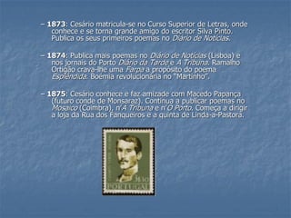–1873: Cesário matricula-se no Curso Superior de Letras, onde conhece e se torna grande amigo do escritor Silva Pinto. Publica os seus primeiros poemas no Diário de Notícias. –1874: Publica mais poemas no Diário de Notícias(Lisboa) e nos jornais do Porto Diário da Tardee A Tribuna. Ramalho Ortigão crava-lhe uma Farpaa propósito do poema Esplêndida. Boémia revolucionária no “Martinho”. –1875: Cesário conhece e faz amizade com Macedo Papança (futuro conde de Monsaraz). Continua a publicar poemas no Mosaico(Coimbra), n’A Tribunae n’O Porto. Começa a dirigir a loja da Rua dos Fanqueiros e a quinta de Linda-a-Pastora.  