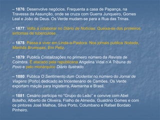 –1876: Desenvolve negócios. Frequenta a casa de Papança, na Travessa da Assunção, onde se cruza com Guerra Junqueiro, Gomes Leal e João de Deus. Os Verde mudam-se para a Rua das Trinas. 
–1877: Volta a colaborar no Diário de Notícias. Queixa-se dos primeiros sintomas de tuberculose. 
–1878: Passa a viver em Linda-a-Pastora. Nos jornais publica Noitada, Manhãs Brumosas, Em Petiz. 
–1879: Publica Cristalizaçõesno primeiro número da Revista de Coimbra. É atacado pela republicana Angelina Vidal n’A Tribuna do Povoe pelo monárquicoDiário Ilustrado 
–1880: Publica O Sentimento dum Ocidentalno número do Jornal de Viagens(Porto) dedicado ao tricentenário de Camões. Os Verde exportam maçãs para Inglaterra, Alemanha e Brasil. 
–1881: Cesário participa no “Grupo do Leão” e convive com Abel Botelho, Alberto de Oliveira, Fialho de Almeida, Gualdino Gomes e com os pintores José Malhoa, Silva Porto, Columbano e Rafael Bordalo Pinheiro.  