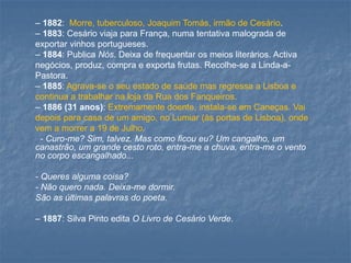 –1882: Morre, tuberculoso, Joaquim Tomás, irmão de Cesário. 
–1883: Cesário viaja para França, numa tentativa malograda de exportar vinhos portugueses. 
–1884: Publica Nós. Deixa de frequentar os meios literários. Activa negócios, produz, compra e exporta frutas. Recolhe-se a Linda-a- Pastora. 
–1885: Agrava-se o seu estado de saúde mas regressa a Lisboa e continua a trabalhar na loja da Rua dos Fanqueiros. 
–1886 (31 anos): Extremamente doente, instala-se em Caneças. Vai depois para casa de um amigo, no Lumiar (às portas de Lisboa), onde vem a morrer a 19 de Julho. 
-Curo-me? Sim, talvez. Mas como ficou eu? Um cangalho, um canastrão, um grande cesto roto, entra-me a chuva, entra-me o vento no corpo escangalhado... 
-Queres alguma coisa? 
-Não quero nada. Deixa-me dormir. 
São as últimas palavras do poeta. 
–1887: Silva Pinto edita O Livro de Cesário Verde.  