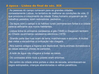 A época –Lisboa do final de séc. XIX 
. As pessoas do campo rumavam para as grandes cidades, nomeadamente Lisboa, na tentativa de melhorar as condições de vida. O que provocou o crescimento da cidade. Estes homens ocupavam-se de trabalhos pesados, eram estivadores, pedreiros… 
. Os laços com o campo e os hábitos rurais permaneciam fortes e a cidade parecia asfixiante aos novos habitantes. 
. Lisboa tinha os primeiros candeeiros a gás (1848) e chegavam também ao Chiado os primeiros candeeiros eléctricos (1878) 
. Grande parte das ruas eram de terra, malcheirosas e escuras. A muitas das vielas e escadinhas a civilização não chegara. 
. Nos bairros antigos a higiene era deplorável, havia animais domésticos e as casas estavam cheias de parasitas. 
. A rede de água não chegava a todas as casas. 
. Os contrastes entre ricos e pobres eram enormes. 
. No centro da cidade entre portais e vãos de escada, amontoavam-se cegos estropiados, crianças abandonadas e velhos paralíticos. 
.  