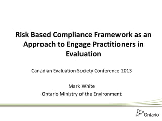 Risk Based Compliance Framework as an
Approach to Engage Practitioners in
Evaluation
Canadian Evaluation Society Conference 2013
Mark White
Ontario Ministry of the Environment
 