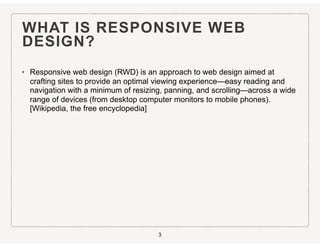 WHAT IS RESPONSIVE WEB
DESIGN?
• Responsive web design (RWD) is an approach to web design aimed at
crafting sites to provide an optimal viewing experience—easy reading and
navigation with a minimum of resizing, panning, and scrolling—across a wide
range of devices (from desktop computer monitors to mobile phones).
[Wikipedia, the free encyclopedia]
3
 