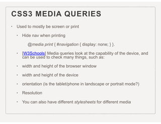 CSS3 MEDIA QUERIES
• Used to mostly be screen or print
• Hide nav when printing
@media print { #navigation { display: none; } }.
• [W3Schools] Media queries look at the capability of the device, and
can be used to check many things, such as:
• width and height of the browser window
• width and height of the device
• orientation (is the tablet/phone in landscape or portrait mode?)
• Resolution
• You can also have different stylesheets for different media
 