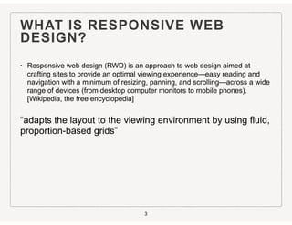 WHAT IS RESPONSIVE WEB
DESIGN?
• Responsive web design (RWD) is an approach to web design aimed at
crafting sites to provide an optimal viewing experience—easy reading and
navigation with a minimum of resizing, panning, and scrolling—across a wide
range of devices (from desktop computer monitors to mobile phones).
[Wikipedia, the free encyclopedia]
“adapts the layout to the viewing environment by using fluid,
proportion-based grids”
3
 