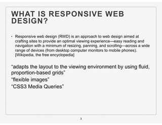 WHAT IS RESPONSIVE WEB
DESIGN?
• Responsive web design (RWD) is an approach to web design aimed at
crafting sites to provide an optimal viewing experience—easy reading and
navigation with a minimum of resizing, panning, and scrolling—across a wide
range of devices (from desktop computer monitors to mobile phones).
[Wikipedia, the free encyclopedia]
“adapts the layout to the viewing environment by using fluid,
proportion-based grids”
“flexible images”
“CSS3 Media Queries”
3
 