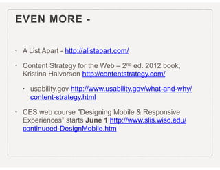 EVEN MORE -
• A List Apart - http://alistapart.com/
• Content Strategy for the Web – 2nd ed. 2012 book,
Kristina Halvorson http://contentstrategy.com/
• usability.gov http://www.usability.gov/what-and-why/
content-strategy.html
• CES web course "Designing Mobile & Responsive
Experiences” starts June 1 http://www.slis.wisc.edu/
continueed-DesignMobile.htm
 