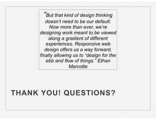 THANK YOU! QUESTIONS?
“But that kind of design thinking
doesn’t need to be our default.
Now more than ever, we’re
designing work meant to be viewed
along a gradient of different
experiences. Responsive web
design offers us a way forward,
finally allowing us to “design for the
ebb and flow of things.” Ethan
Marcotte
 