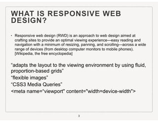 WHAT IS RESPONSIVE WEB
DESIGN?
• Responsive web design (RWD) is an approach to web design aimed at
crafting sites to provide an optimal viewing experience—easy reading and
navigation with a minimum of resizing, panning, and scrolling—across a wide
range of devices (from desktop computer monitors to mobile phones).
[Wikipedia, the free encyclopedia]
“adapts the layout to the viewing environment by using fluid,
proportion-based grids”
“flexible images”
“CSS3 Media Queries”
<meta name=“viewport" content="width=device-width">
3
 