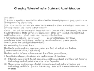Changing Nature of Indian State and Administration
What is State =

(i) A state is a political association with effective Sovereignty over a geographical area
and representing population;
(ii) A State usually includes the set of institutions that claim authority to make rules to
govern people of the society in that territory
Article 12 of Indian Constitution State includes:- Govt of India; parliament; and other
Govt institutions; State Govt; State Legislature; other Govt institutions; local Govt
and local agencies , which make rules to govern the territory
( Political association; sovereignty;
geographical area/ territory;
population; set of institutions; authority to make rules and govern people;
Central, State and Local govt institutions)
Understanding Nature of State
The ideals, goals, policies, structures, roles and foci of a Govt and Society.
(Communism- Socialism; Capitalism )
The factors that influence the nature of State/Adm generally are;
i) Constitutional goals, structures and performance of structures ;
ii) Internal environment- Social, economic, political, cultural and historical factors ;
technology; and administrative structures /agencies
iii) The external environment--Social, economic, political, cultural factors and
technology; and IGOs (interaction among these institutions demine the nature
Of State

 