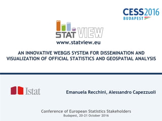 AN INNOVATIVE WEBGIS SYSTEM FOR DISSEMINATION AND
VISUALIZATION OF OFFICIAL STATISTICS AND GEOSPATIAL ANALYSIS
Emanuela Recchini, Alessandro Capezzuoli
www.statview.eu
Conference of European Statistics Stakeholders
Budapest, 20-21 October 2016
 