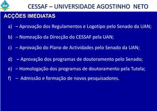 CESSAF – UNIVERSIDADE AGOSTINHO NETO
ACÇÕES IMEDIATAS
 a) – Aprovação dos Regulamentos e Logotipo pelo Senado da UAN;

 b) – Nomeação da Direcção do CESSAF pela UAN;

 c) – Aprovação do Plano de Actividades pelo Senado da UAN;

 d) – Aprovação dos programas de doutoramento pelo Senado;
 e) – Homologação dos programas de doutoramento pela Tutela;
 f) – Admissão e formação de novos pesquisadores.
 