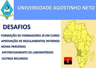 UNIVERSIDADE AGOSTINHO NETO


 DESAFIOS
FORMAÇÃO DE FORMADORES JÁ EM CURSO
APROVAÇÃO DE REGULAMENTOS INTERNOS
NOVAS PARCERIAS
APETRECHAMENTO DE LABORATÓRIOS
OUTROS RECURSOS
 
