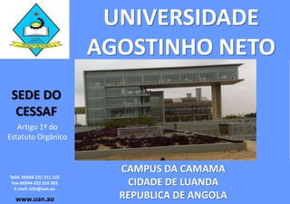 UNIVERSIDADE
                           AGOSTINHO NETO
 SEDE DO
  CESSAF
   Artigo 1º do
Estatuto Orgânico


                             CAMPUS DA CAMAMA
Telef. 00244-222 311 125
 Fax-00244-222 310 283
  E-mail: info@uan.ao
                              CIDADE DE LUANDA
  www.uan.ao                 REPUBLICA DE ANGOLA
 