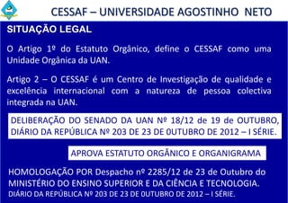 CESSAF – UNIVERSIDADE AGOSTINHO NETO
SITUAÇÃO LEGAL

O Artigo 1º do Estatuto Orgânico, define o CESSAF como uma
Unidade Orgânica da UAN.
Artigo 2 – O CESSAF é um Centro de Investigação de qualidade e
excelência internacional com a natureza de pessoa colectiva
integrada na UAN.
DELIBERAÇÃO DO SENADO DA UAN Nº 18/12 de 19 de OUTUBRO,
DIÁRIO DA REPÚBLICA Nº 203 DE 23 DE 0UTUBRO DE 2012 – I SÉRIE.

                 APROVA ESTATUTO ORGÂNICO E ORGANIGRAMA
HOMOLOGAÇÃO POR Despacho nº 2285/12 de 23 de Outubro do
MINISTÉRIO DO ENSINO SUPERIOR E DA CIÊNCIA E TECNOLOGIA.
DIÁRIO DA REPÚBLICA Nº 203 DE 23 DE 0UTUBRO DE 2012 – I SÉRIE.
 