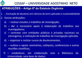 CESSAF – UNIVERSIDADE AGOSTINHO NETO
 ATRIBUIÇÕES – Artigo 6º do Estatuto Orgânico
1. …Formação de doutores em ciências da terra aplicadas à sustentabilidade
2. Outras atribuições:
   a) – realizar estudos e trabalhos de investigação;
   b) – dar o necessário apoio à elaboração de trabalhos aos
      investigadores;
   c) – contratar com entidades públicas e privadas nacionais ou
      estrangeiras, a realização de trabalhos de investigação aplicada;
   d) – organizar e realizar cursos de doutoramentos,
   e) – realizar e apoiar seminários, colóquios, conferencias e outras
      reuniões cientificas,
  f) – estabelecer, em colaboração            com    a   Biblioteca   da
     Universidade, uma base de dados;
 