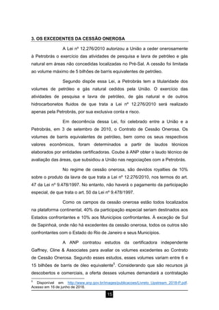 15
3. OS EXCEDENTES DA CESSÃO ONEROSA
A Lei nº 12.276/2010 autorizou a União a ceder onerosamente
à Petrobrás o exercício das atividades de pesquisa e lavra de petróleo e gás
natural em áreas não concedidas localizadas no Pré-Sal. A cessão foi limitada
ao volume máximo de 5 bilhões de barris equivalentes de petróleo.
Segundo dispõe essa Lei, a Petrobrás tem a titularidade dos
volumes de petróleo e gás natural cedidos pela União. O exercício das
atividades de pesquisa e lavra de petróleo, de gás natural e de outros
hidrocarbonetos fluidos de que trata a Lei nº 12.276/2010 será realizado
apenas pela Petrobrás, por sua exclusiva conta e risco.
Em decorrência dessa Lei, foi celebrado entre a União e a
Petrobrás, em 3 de setembro de 2010, o Contrato de Cessão Onerosa. Os
volumes de barris equivalentes de petróleo, bem como os seus respectivos
valores econômicos, foram determinados a partir de laudos técnicos
elaborados por entidades certificadoras. Coube à ANP obter o laudo técnico de
avaliação das áreas, que subsidiou a União nas negociações com a Petrobrás.
No regime de cessão onerosa, são devidos royalties de 10%
sobre o produto da lavra de que trata a Lei nº 12.276/2010, nos termos do art.
47 da Lei nº 9.478/1997. No entanto, não haverá o pagamento da participação
especial, de que trata o art. 50 da Lei nº 9.478/1997.
Como os campos da cessão onerosa estão todos localizados
na plataforma continental, 40% da participação especial seriam destinados aos
Estados confrontantes e 10% aos Municípios confrontantes. À exceção de Sul
de Sapinhoá, onde não há excedentes da cessão onerosa, todos os outros são
confrontantes com o Estado do Rio de Janeiro e seus Municípios.
A ANP contratou estudos da certificadora independente
Gaffney, Cline & Associates para avaliar os volumes excedentes ao Contrato
de Cessão Onerosa. Segundo esses estudos, esses volumes variam entre 6 e
15 bilhões de barris de óleo equivalente5
. Considerando que são recursos já
descobertos e comerciais, a oferta desses volumes demandará a contratação
5
Disponível em http://www.anp.gov.br/images/publicacoes/Livreto_Upstream_2018-P.pdf.
Acesso em 16 de junho de 2018.
 