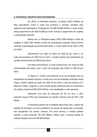 18
4. POTENCIAL RECEITA DOS EXCEDENTES
Em 2018, a Petrobrás produziu, no Brasil, 834,9 milhões de
óleo equivalente. Como o custo dos produtos e serviços vendidos pelo
segmento de Exploração e Produção foi de US$ 28,968 bilhões, o custo médio
desse segmento foi de US$ 34,696 por barril, incluído o pagamento de royalties
e participação especial.
Nesse ano, a Petrobrás pagou US$ 4,898 bilhões a título de
royalties e US$ 5,923 bilhões a título de participação especial. Dessa forma,
excluída a participação governamental direta, o custo médio foi de US$ 21,736
por barril.
Admitindo-se um valor do Brent de US$ 65 por barril e um
custo de produção de US$ 22 por barril, a receita líquida dos excedentes da
cessão onerosa seria de US$ 43 por barril.
Em áreas como Búzios, é muito provável que, em razão da alta
produtividade dos poços, que o custo de produção seja inferior a US$ 22 por
barril.
A Figura 4.1 mostra uma possível curva de produção para os
excedentes da cessão onerosa. A partir da curva de produção mostrada nessa
Figura, receita líquida por barril de US$ 43 por barril e taxa de câmbio de 4
Reais por Dólar, chega-se a uma receita líquida potencial para os excedentes
da cessão onerosa de R$ 2,578 trilhões, sem atualização a valor presente.
Utilizando uma taxa de desconto de 5% ao ano, o valor
presente líquido (VPL) dos excedentes da cessão onerosa seria de R$ 1,106
trilhão.
A Petrobrás poderia ser contratada pela União sob o regime de
partilha de produção ou como prestadora de serviço de exploração e produção
dos excedentes da cessão onerosa. Por esse serviço, a estatal poderia
receber, a valor presente, R$ 206 bilhões. Nesse caso, a receita líquida do
Estado brasileiro seria de R$ 900 bilhões.
 