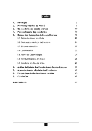 2
SUMÁRIO
1. Introdução 3
2. Província petrolífera do Pré-Sal 7
3. Os excedentes da cessão onerosa 14
4. Potencial receita dos excedentes 17
5. Rodada dos Excedentes da Cessão Onerosa 19
5.1 Dados dos blocos em oferta 20
5.2 Direitos de preferência da Petrobrás 21
5.3 Bônus de assinatura 22
5.4 Conteúdo local 23
5.5 Acordo de Coparticipação 24
5.6 Individualização da produção 25
5.7 Excedente em óleo da União 27
6. Análise da Rodada dos Excedentes da Cessão Onerosa 35
7. Arrecadação com a Rodada dos Excedentes 40
8. Perspectivas de distribuição das receitas 43
9. Conclusões 47
BIBLIOGRAFIA 50
 