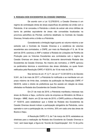 20
5. RODADA DOS EXCEDENTES DA CESSÃO ONEROSA
De acordo com a Lei 12.276/2010, a Cessão Onerosa é um
regime de contratação direta de áreas específicas de petróleo da União com a
Petrobrás. A lei concedeu à Petrobrás o direito de extrair até cinco bilhões de
barris de petróleo equivalente de áreas não concedidas localizadas na
província petrolífera do Pré-Sal, conforme detalhado no Contrato de Cessão
Onerosa, firmado entre a União e a Petrobrás.
Considerando a limitação legal quanto ao volume máximo a ser
extraído sob o Contrato de Cessão Onerosa e a existência de volumes
excedentes aos contratados, o CNPE, por meio da Resolução nº 6, de 18 de
abril de 2019, autorizou a ANP a realizar a Rodada de Licitações de Partilha de
Produção para os Volumes Excedentes aos contratados sob o regime de
Cessão Onerosa em áreas do Pré-Sal, doravante denominada Rodada dos
Excedentes da Cessão Onerosa. No mesmo ato normativo, o CNPE aprovou
os parâmetros técnicos e econômicos das áreas ofertadas, os quais foram
retificados pela Resolução CNPE nº 8/2019, de 10 de maio de 2019.
Nos termos do art. 4º, § 1º, da Lei nº 12.351/2010 e do Decreto
9.041, de 2 de maio de 2017, a Petrobrás foi notificada a se manifestar em um
prazo máximo de trinta dias, contados da publicação da Resolução CNPE nº
06/2019, sobre o direito de preferência que lhe assiste em relação às áreas
ofertadas na Rodada dos Excedentes da Cessão Onerosa.
Em 21 de maio de 2019, a Petrobrás manifestou interesse nas
áreas de Búzios e Itapu, conforme carta da empresa ao Ministério de Minas e
Energia – MME. Assim, em 22 de maio de 2019, o CNPE publicou a Resolução
nº 10/2019, para estabelecer que o Edital da Rodada dos Excedentes da
Cessão Onerosa deverá indicar a participação obrigatória da Petrobrás, como
operador e com a participação de, no mínimo, 30% em cada uma das áreas de
Búzios e Itapu.
A Resolução CNPE nº 2, de 7 de março de 2019, estabelece as
diretrizes para a realização da Rodada dos Excedente da Cessão Onerosa e
“cria”, sem base legal, a figura do “Acordo de Coparticipação”. Em 13 de junho
 