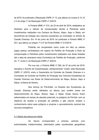 21
de 2019, foi publicada a Resolução CNPE nº 13, que alterou os incisos II, III, IV
e V do artigo 1º da Resolução CNPE nº 2/2019.
A Portaria MME nº 213, de 23 de abril de 2019, estabelece as
diretrizes para o cálculo da compensação devida à Petrobrás pelos
investimentos realizados nos Campos de Búzios, Atapu, Itapu e Sépia, em
decorrência da licitação dos volumes excedentes ao contratado no âmbito da
Cessão Onerosa. Em 14 de junho de 2019, foi publicada a Portaria MME nº
251, que alterou os artigos 1º e 2º da Portaria MME nº 213/2019.
Poderão ser recuperados como custo em óleo os valores
pagos pelo(s) contratado(s) em regime de Partilha de Produção a título da
compensação à Petrobrás pelos investimentos realizados nas áreas licitadas
até a data de assinatura do(s) Contrato(s) de Partilha de Produção, conforme
art. 1º, inciso II, da Resolução CNPE nº 2/2019.
Por sua vez, a Portaria MME nº 265, de 27 de junho de 2019,
disciplina o Acordo de Coparticipação, arbitrariamente “criado” pela Resolução
CNPE nº 2/2019, entre a Cessionária do Contrato de Cessão Onerosa e o
Contratado do Contrato de Partilha de Produção dos Volumes Excedentes da
Cessão Onerosa nas Áreas de Desenvolvimento de Atapu, Búzios, Itapu e
Sépia, na Bacia de Santos.
Nos termos do Pré-Edital, na Rodada dos Excedentes da
Cessão Onerosa serão ofertados os blocos que contém áreas em
desenvolvimento de Atapu, Búzios, Itapu e Sépia. Esses blocos foram
selecionados em bacias de elevado potencial, no polígono do Pré-Sal, com os
objetivos de ampliar a produção de petróleo e gás natural, ampliar o
conhecimento sobre esse polígono e propiciar o aproveitamento racional dos
recursos energéticos.
5.1 Dados dos blocos em oferta
Os blocos correspondem a prismas verticais com
profundidades indeterminadas, delimitados pelas coordenadas geográficas
 