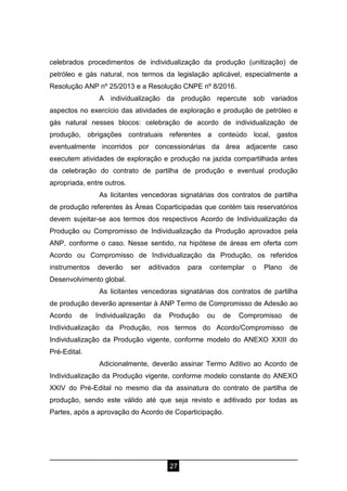 27
celebrados procedimentos de individualização da produção (unitização) de
petróleo e gás natural, nos termos da legislação aplicável, especialmente a
Resolução ANP nº 25/2013 e a Resolução CNPE nº 8/2016.
A individualização da produção repercute sob variados
aspectos no exercício das atividades de exploração e produção de petróleo e
gás natural nesses blocos: celebração de acordo de individualização de
produção, obrigações contratuais referentes a conteúdo local, gastos
eventualmente incorridos por concessionárias da área adjacente caso
executem atividades de exploração e produção na jazida compartilhada antes
da celebração do contrato de partilha de produção e eventual produção
apropriada, entre outros.
As licitantes vencedoras signatárias dos contratos de partilha
de produção referentes às Áreas Coparticipadas que contém tais reservatórios
devem sujeitar-se aos termos dos respectivos Acordo de Individualização da
Produção ou Compromisso de Individualização da Produção aprovados pela
ANP, conforme o caso. Nesse sentido, na hipótese de áreas em oferta com
Acordo ou Compromisso de Individualização da Produção, os referidos
instrumentos deverão ser aditivados para contemplar o Plano de
Desenvolvimento global.
As licitantes vencedoras signatárias dos contratos de partilha
de produção deverão apresentar à ANP Termo de Compromisso de Adesão ao
Acordo de Individualização da Produção ou de Compromisso de
Individualização da Produção, nos termos do Acordo/Compromisso de
Individualização da Produção vigente, conforme modelo do ANEXO XXIII do
Pré-Edital.
Adicionalmente, deverão assinar Termo Aditivo ao Acordo de
Individualização da Produção vigente, conforme modelo constante do ANEXO
XXIV do Pré-Edital no mesmo dia da assinatura do contrato de partilha de
produção, sendo este válido até que seja revisto e aditivado por todas as
Partes, após a aprovação do Acordo de Coparticipação.
 