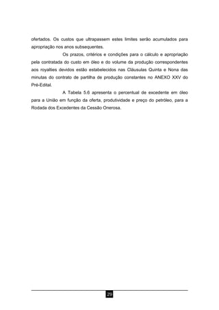 29
ofertados. Os custos que ultrapassem estes limites serão acumulados para
apropriação nos anos subsequentes.
Os prazos, critérios e condições para o cálculo e apropriação
pela contratada do custo em óleo e do volume da produção correspondentes
aos royalties devidos estão estabelecidos nas Cláusulas Quinta e Nona das
minutas do contrato de partilha de produção constantes no ANEXO XXV do
Pré-Edital.
A Tabela 5.6 apresenta o percentual de excedente em óleo
para a União em função da oferta, produtividade e preço do petróleo, para a
Rodada dos Excedentes da Cessão Onerosa.
 