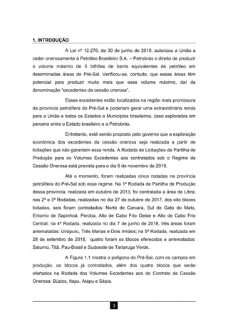 3
1. INTRODUÇÃO
A Lei nº 12.276, de 30 de junho de 2010, autorizou a União a
ceder onerosamente à Petróleo Brasileiro S.A. – Petrobrás o direito de produzir
o volume máximo de 5 bilhões de barris equivalentes de petróleo em
determinadas áreas do Pré-Sal. Verificou-se, contudo, que essas áreas têm
potencial para produzir muito mais que esse volume máximo, daí da
denominação “excedentes da cessão onerosa”.
Esses excedentes estão localizados na região mais promissora
da província petrolífera do Pré-Sal e poderiam gerar uma extraordinária renda
para a União e todos os Estados e Municípios brasileiros, caso explorados em
parceria entre o Estado brasileiro e a Petrobrás.
Entretanto, está sendo proposto pelo governo que a exploração
econômica dos excedentes da cessão onerosa seja realizada a partir de
licitações que não garantem essa renda. A Rodada de Licitações de Partilha de
Produção para os Volumes Excedentes aos contratados sob o Regime de
Cessão Onerosa está prevista para o dia 6 de novembro de 2019.
Até o momento, foram realizadas cinco rodadas na província
petrolífera do Pré-Sal sob esse regime. Na 1ª Rodada de Partilha de Produção
dessa província, realizada em outubro de 2013, foi contratada a área de Libra;
nas 2ª e 3ª Rodadas, realizadas no dia 27 de outubro de 2017, dos oito blocos
licitados, seis foram contratados: Norte de Carcará, Sul de Gato do Mato,
Entorno de Sapinhoá, Peroba, Alto de Cabo Frio Oeste e Alto de Cabo Frio
Central; na 4ª Rodada, realizada no dia 7 de junho de 2018, três áreas foram
arrematadas: Uirapuru, Três Marias e Dois Irmãos; na 5ª Rodada, realizada em
28 de setembro de 2018, quatro foram os blocos oferecidos e arrematados:
Saturno, Titã, Pau-Brasil e Sudoeste de Tartaruga Verde.
A Figura 1.1 mostra o polígono do Pré-Sal, com os campos em
produção, os blocos já contratados, além dos quatro blocos que serão
ofertados na Rodada dos Volumes Excedentes aos do Contrato de Cessão
Onerosa: Búzios, Itapu, Atapu e Sépia.
 