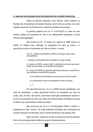 36
6. ANÁLISE DA RODADA DOS EXCEDENTES DA CESSÃO ONEROSA
Áreas de grande potencial, como Búzios, serão licitadas na
Rodada dos Excedentes da Cessão Onerosa, assim como já ocorreu nas cinco
rodadas anteriores do Pré-Sal sob o regime de partilha de produção.
O grande problema da Lei nº 12.351/2010 é a falta de uma
política pública de excedente em óleo a ser efetivamente destinado à União
definida pela legislação.
Nos termos do art. 10 dessa Lei, caberá ao MME propor ao
CNPE os critérios para definição do excedente em óleo da União e o
percentual mínimo do excedente em óleo da União, in verbis:
“Art. 10. Caberá ao Ministério de Minas e Energia, entre outras
competências:
I - planejar o aproveitamento do petróleo e do gás natural;
II - propor ao CNPE, ouvida a ANP, a definição dos blocos que serão
objeto de concessão ou de partilha de produção;
III - propor ao CNPE os seguintes parâmetros técnicos e econômicos
dos contratos de partilha de produção:
a) os critérios para definição do excedente em óleo da União;
b) o percentual mínimo do excedente em óleo da União;
(...)”
Em decorrência do art. 10, III, o CNPE deveria estabelecer, por
meio de resoluções, o exato percentual mínimo do excedente em óleo da
União. Isso, de fato, não ocorre, pois essas resoluções estabelecem apenas o
mínimo de excedente em óleo da União para determinadas condições de preço
do Brent e da produtividade média dos poços.
Nos termos do art. 2º, § 1º, da Resolução CNPE nº 6/2019, o
excedente em óleo “mínimo” da União referente à Rodada dos Excedentes da
Cessão Onerosa é muito baixo, pois a média ponderada é de apenas 24%.
Além de baixo, variará em função do preço do barril do petróleo
Brent e da produção diária média dos poços produtores ativos.
 