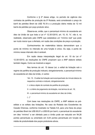 37
Conforme o § 2º desse artigo, no período de vigência dos
contratos de partilha de produção da 5ª Rodada, será considerado o preço do
barril de petróleo Brent de US$ 76,18 e a produção diária média de 12 mil
barris de petróleo por poço produtor ativo.
Observa-se, então, que o percentual mínimo do excedente em
óleo da União de que trata a Lei nº 12.351/2010, art. 10, III, “b”, não é, na
realidade, observado pelo CNPE que estabelece um “mínimo real” que pode
ser muito menor que o ofertado, em razão das condições de preço e produção.
Conhecimentos de matemática básica demonstram que o
ponto de mínimo no intervalo de uma função é único. Ou seja, o ponto de
mínimo nesse intervalo não é variável.
Em razão dessa interpretação ilegal do art. 10 da Lei nº
12.351/2010, as resoluções do CNPE propiciam que a ANP elabore editais
também ilegais. Como se mostrará a seguir.
Nos termos do art. 15 dessa Lei, o edital de licitação sob o
regime de partilha de produção indicará, obrigatoriamente, o percentual mínimo
do excedente em óleo da União, in verbis:
“Art. 15. O edital de licitação será acompanhado da minuta básica do
respectivo contrato e indicará, obrigatoriamente:
I - o bloco objeto do contrato de partilha de produção;
II - o critério de julgamento da licitação, nos termos do art. 18;
III - o percentual mínimo do excedente em óleo da União;
(...)”
Com base nas resoluções do CNPE, a ANP elabora os pré-
editais e os editais das licitações. No caso da Rodada dos Excedentes da
Cessão Onerosa, conforme mostrado na Tabela 5.6, para uma faixa de preço
do petróleo Brent de US$ 60,01 a US$ 65 por barril, o percentual do excedente
em óleo “mínimo” a ser ofertado para a União pode ser reduzido em 94,26
pontos percentuais ou amentado em 5,04 pontos percentuais em função da
média de produtividade dos poços produtores ativos.
 