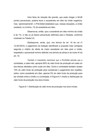 38
Uma faixa de redução tão grande, que pode chegar a 94,26
pontos percentuais, poderia levar a excedentes em óleo da União negativos,
mas, “generosamente”, o Pré-Edital estabelece que, nessas situações, a União
receberá, no mínimo, 1% do excedente em óleo.
Observa-se, então, que o excedente em óleo mínimo da União
é de 1%, e não os já baixos percentuais definidos para a Rodada, conforme
mostrado na Tabela 5.5.
Destaque-se, ainda, que, nos termos do art. 18 da Lei nº
12.351/2010, o julgamento da licitação identificará a proposta mais vantajosa
segundo o critério da oferta de maior excedente em óleo para a União,
respeitado o percentual mínimo definido nos termos da alínea b do inciso III do
art. 10.
Também é importante mencionar que o Pré-Edital permite que a
contratada, a cada mês, aproprie 80% do valor bruto da produção em cada um
dos blocos ofertados como custo em óleo. Como a contratada também recebe
15% do valor bruto da produção para compensar o pagamento dos royalties,
sobra, como excedente em óleo, apenas 5% do valor bruto da produção para
ser dividido entre a União e a contratada. A Figura 6.1 mostra a distribuição do
valor bruto da produção nos anos iniciais.
Figura 6.1: Distribuição do valor bruto da produção nos anos iniciais
 