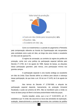 39
Como os investimentos e a parcela do pagamento à Petrobrás
pela compensação referente ao Acordo de Coparticipação são recuperados
pela contratada como custo em óleo, ao longo dos anos iniciais o excedente
em óleo será de apenas 5%.
O regime de concessão, ao contrário do regime de partilha de
produção, conta com uma política de participação especial definida pelo
Decreto nº 2.705, de 3 de agosto de 1998. Apesar de baixas, as alíquotas
dessa participação garantem, pelo menos, uma participação mínima nos
grandes campos.
A participação especial é uma receita análoga ao excedente
em óleo da União. Esse Decreto define os critérios para cálculo e cobrança
dessa participação, de que trata o art. 50 da Lei nº 9.478, de 6 de agosto de
1997.
Nos termos do Decreto nº 2.705/1998, a alíquota da
participação especial depende, basicamente, da produção trimestral
fiscalizada, e pode ser próxima de 40%. Não se transferem para a União os
riscos do baixo preço do Brent e da baixa produtividade média dos poços.
Importa ressaltar, ainda, que a Lei nº 12.351/2010, art. 5º,
estabelece que “A União não assumirá os riscos das atividades de exploração,
avaliação, desenvolvimento e produção decorrentes dos contratos de partilha
80%
15%
5%
80%
15%
5%
 