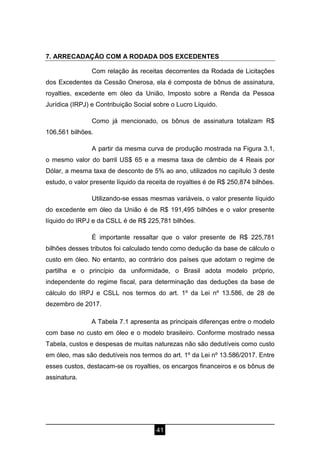 41
7. ARRECADAÇÃO COM A RODADA DOS EXCEDENTES
Com relação às receitas decorrentes da Rodada de Licitações
dos Excedentes da Cessão Onerosa, ela é composta de bônus de assinatura,
royalties, excedente em óleo da União, Imposto sobre a Renda da Pessoa
Jurídica (IRPJ) e Contribuição Social sobre o Lucro Líquido.
Como já mencionado, os bônus de assinatura totalizam R$
106,561 bilhões.
A partir da mesma curva de produção mostrada na Figura 3.1,
o mesmo valor do barril US$ 65 e a mesma taxa de câmbio de 4 Reais por
Dólar, a mesma taxa de desconto de 5% ao ano, utilizados no capítulo 3 deste
estudo, o valor presente líquido da receita de royalties é de R$ 250,874 bilhões.
Utilizando-se essas mesmas variáveis, o valor presente líquido
do excedente em óleo da União é de R$ 191,495 bilhões e o valor presente
líquido do IRPJ e da CSLL é de R$ 225,781 bilhões.
É importante ressaltar que o valor presente de R$ 225,781
bilhões desses tributos foi calculado tendo como dedução da base de cálculo o
custo em óleo. No entanto, ao contrário dos países que adotam o regime de
partilha e o princípio da uniformidade, o Brasil adota modelo próprio,
independente do regime fiscal, para determinação das deduções da base de
cálculo do IRPJ e CSLL nos termos do art. 1º da Lei nº 13.586, de 28 de
dezembro de 2017.
A Tabela 7.1 apresenta as principais diferenças entre o modelo
com base no custo em óleo e o modelo brasileiro. Conforme mostrado nessa
Tabela, custos e despesas de muitas naturezas não são dedutíveis como custo
em óleo, mas são dedutíveis nos termos do art. 1º da Lei nº 13.586/2017. Entre
esses custos, destacam-se os royalties, os encargos financeiros e os bônus de
assinatura.
 